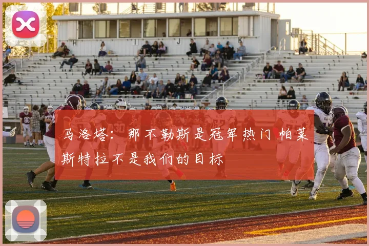 马洛塔：那不勒斯是冠军热门 帕莱斯特拉不是我们的目标