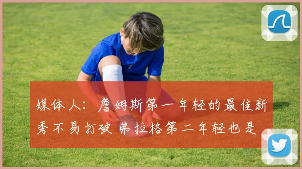 媒体人：詹姆斯第一年轻的最佳新秀不易打破 弗拉格第二年轻也是