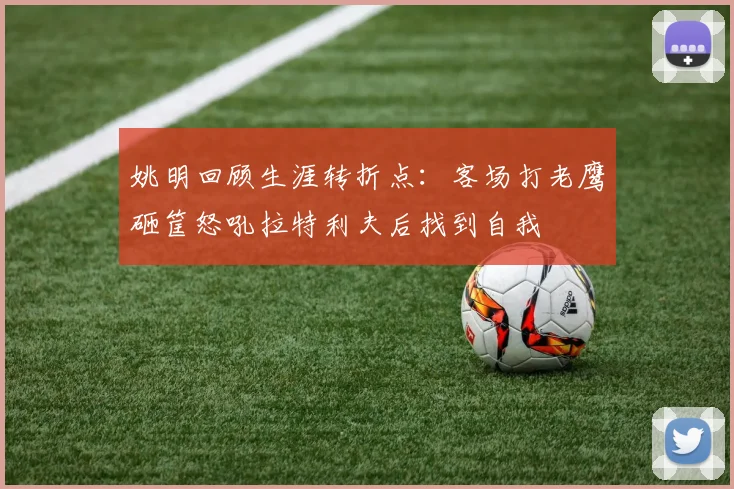 姚明回顾生涯转折点：客场打老鹰砸筐怒吼拉特利夫后找到自我