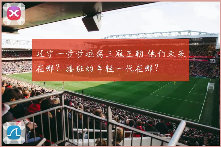 辽宁一步步远离三冠王朝 他们未来在哪？接班的年轻一代在哪？