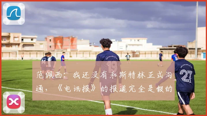 范佩西：我还没有和斯特林正式沟通，《电讯报》的报道完全是假的