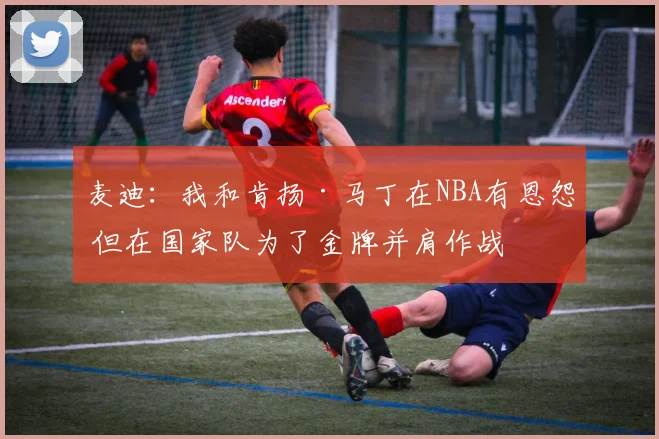 麦迪：我和肯扬·马丁在NBA有恩怨 但在国家队为了金牌并肩作战