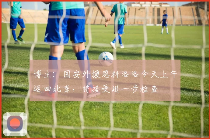博主：国安外援恩科洛洛今天上午返回北京，将接受进一步检查