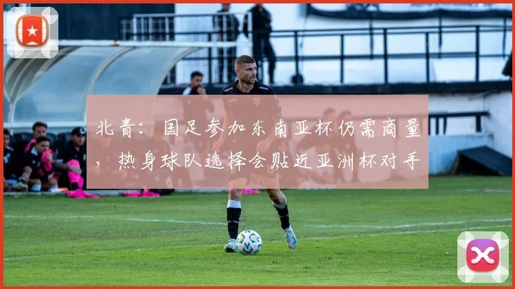 北青：国足参加东南亚杯仍需商量，热身球队选择会贴近亚洲杯对手