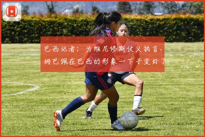 巴西记者：为维尼修斯仗义执言，姆巴佩在巴西的形象一下子变好了