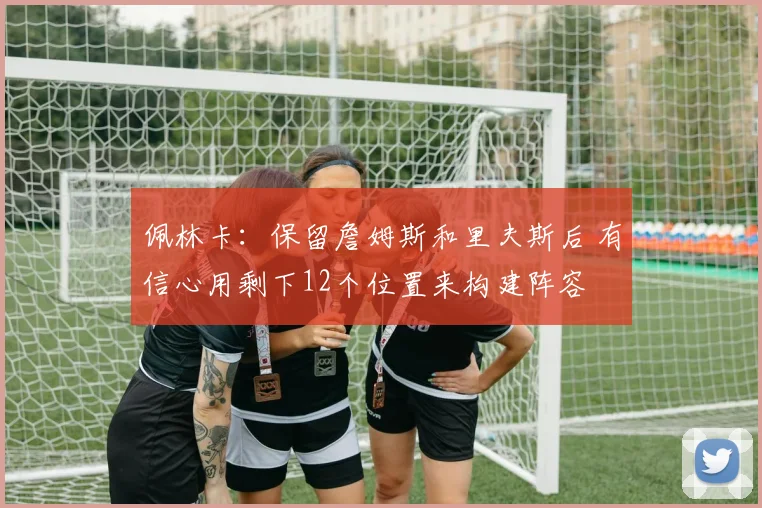佩林卡：保留詹姆斯和里夫斯后 有信心用剩下12个位置来构建阵容