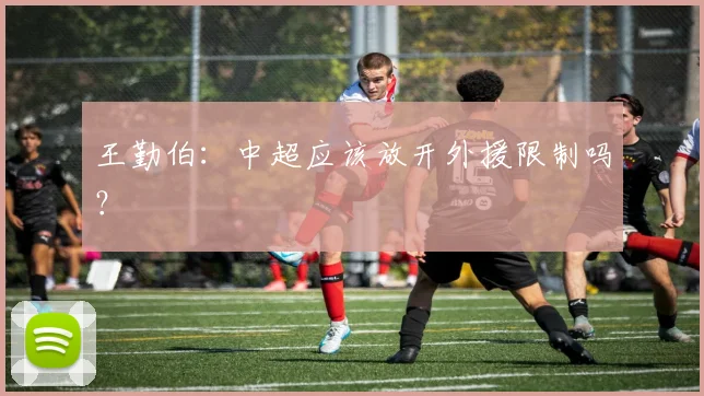 王勤伯：中超应该放开外援限制吗？