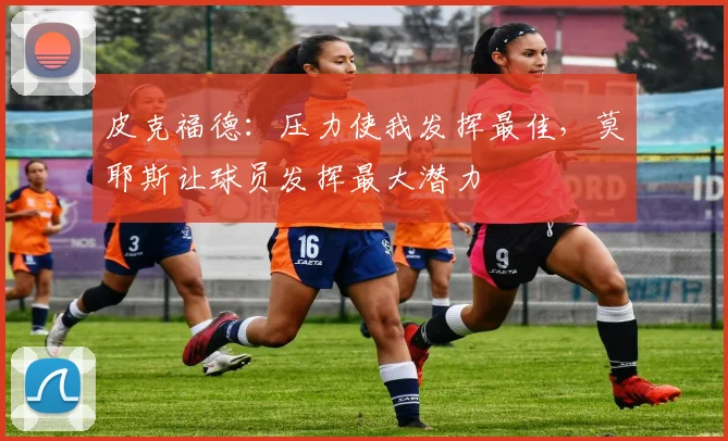 皮克福德：压力使我发挥最佳，莫耶斯让球员发挥最大潜力