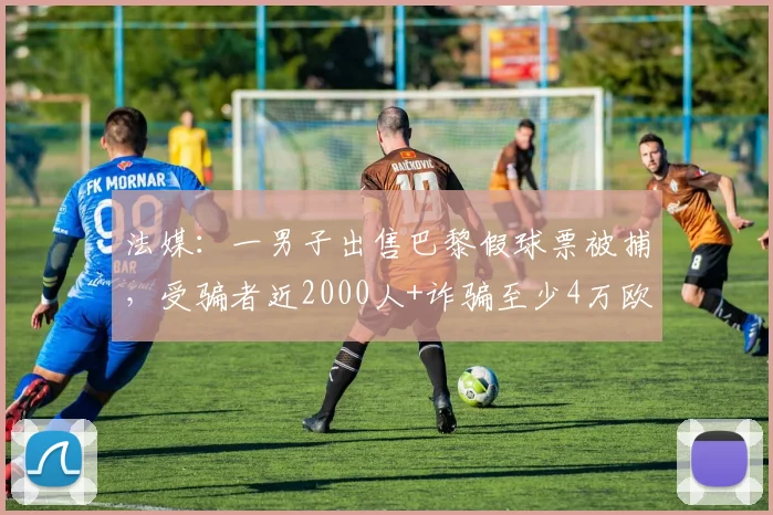 法媒：一男子出售巴黎假球票被捕，受骗者近2000人+诈骗至少4万欧