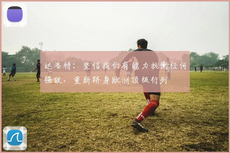 达洛特：坚信我们有能力抗衡任何强敌，重新跻身欧洲顶级行列