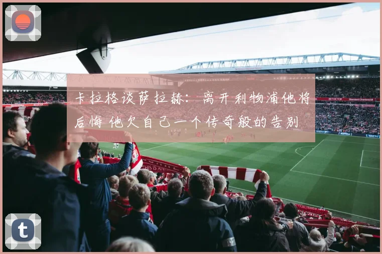 卡拉格谈萨拉赫：离开利物浦他将后悔 他欠自己一个传奇般的告别