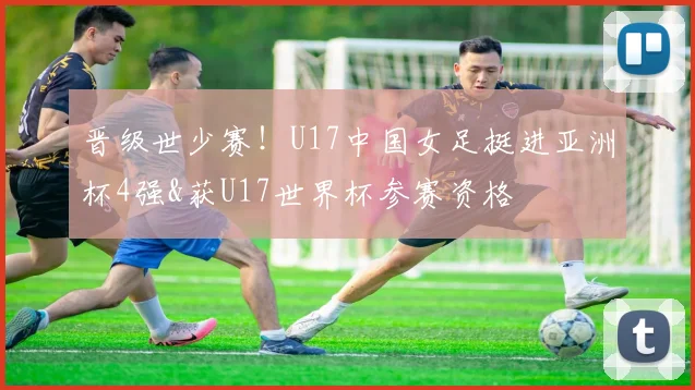 晋级世少赛！U17中国女足挺进亚洲杯4强&获U17世界杯参赛资格