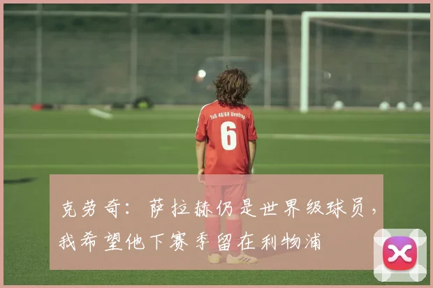 克劳奇：萨拉赫仍是世界级球员，我希望他下赛季留在利物浦