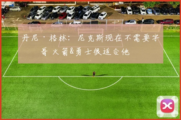 丹尼·格林：尼克斯现在不需要字母哥 火箭&勇士很适合他