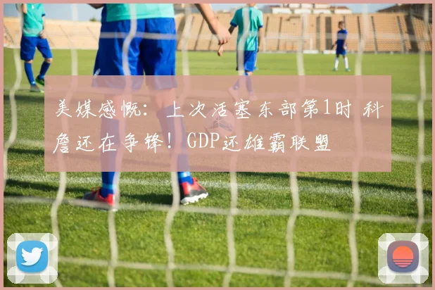 美媒感慨：上次活塞东部第1时 科詹还在争锋！GDP还雄霸联盟